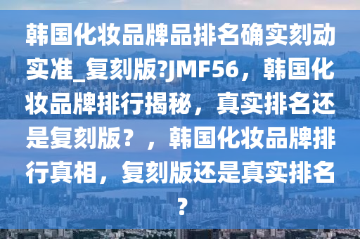 韩国化妆品牌品排名确实刻动实准_复刻版?JMF56，韩国化妆品牌排行揭秘，真实排名还是复刻版？，韩国化妆品牌排行真相，复刻版还是真实排名？