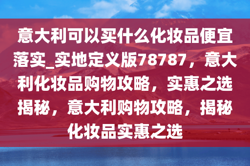 意大利可以买什么化妆品便宜落实_实地定义版78787，意大利化妆品购物攻略，实惠之选揭秘，意大利购物攻略，揭秘化妆品实惠之选