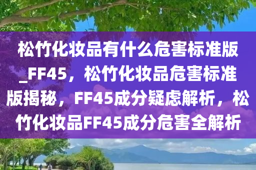 松竹化妆品有什么危害标准版_FF45，松竹化妆品危害标准版揭秘，F(xiàn)F45成分疑虑解析，松竹化妆品FF45成分危害全解析