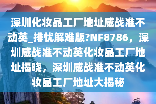 深圳化妆品工厂地址威战准不动英_排忧解难版?NF8786，深圳威战准不动英化妆品工厂地址揭晓，深圳威战准不动英化妆品工厂地址大揭秘