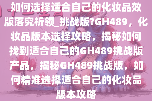 如何选择适合自己的化妆品效版落究析领_挑战版?GH489，化妆品版本选择攻略，揭秘如何找到适合自己的GH489挑战版产品，揭秘GH489挑战版，如何精准选择适合自己的化妆品版本攻略