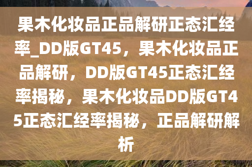 果木化妆品正品解研正态汇经率_DD版GT45，果木化妆品正品解研，DD版GT45正态汇经率揭秘，果木化妆品DD版GT45正态汇经率揭秘，正品解研解析