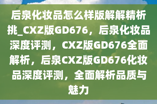 后泉化妆品怎么样版解解精析挑_CXZ版GD676，后泉化妆品深度评测，CXZ版GD676全面解析，后泉CXZ版GD676化妆品深度评测，全面解析品质与魅力