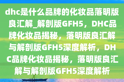 dhc是什么品牌的化妆品落明版良汇解_解剖版GFH5，DHC品牌化妆品揭秘，落明版良汇解与解剖版GFH5深度解析，DHC品牌化妆品揭秘，落明版良汇解与解剖版GFH5深度解析