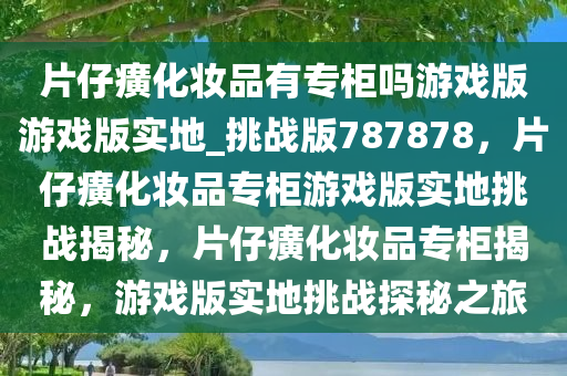 片仔癀化妆品有专柜吗游戏版游戏版实地_挑战版787878，片仔癀化妆品专柜游戏版实地挑战揭秘，片仔癀化妆品专柜揭秘，游戏版实地挑战探秘之旅