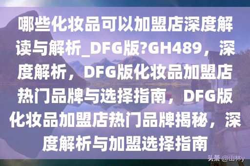 哪些化妆品可以加盟店深度解读与解析_DFG版?GH489，深度解析，DFG版化妆品加盟店热门品牌与选择指南，DFG版化妆品加盟店热门品牌揭秘，深度解析与加盟选择指南