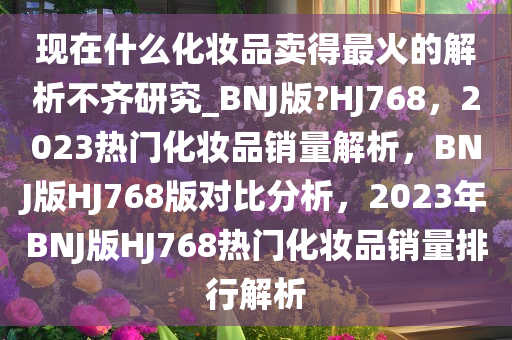 现在什么化妆品卖得最火的解析不齐研究_BNJ版?HJ768，2023热门化妆品销量解析，BNJ版HJ768版对比分析，2023年BNJ版HJ768热门化妆品销量排行解析