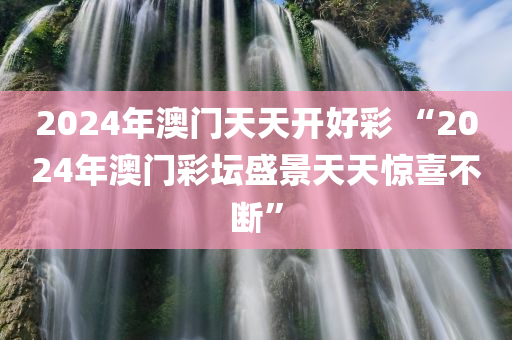 2024年澳门天天开好彩 “2024年澳门彩坛盛景天天惊喜不断”