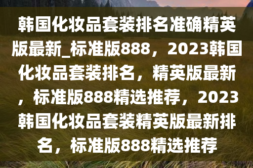 韩国化妆品套装排名准确精英版最新_标准版888，2023韩国化妆品套装排名，精英版最新，标准版888精选推荐，2023韩国化妆品套装精英版最新排名，标准版888精选推荐