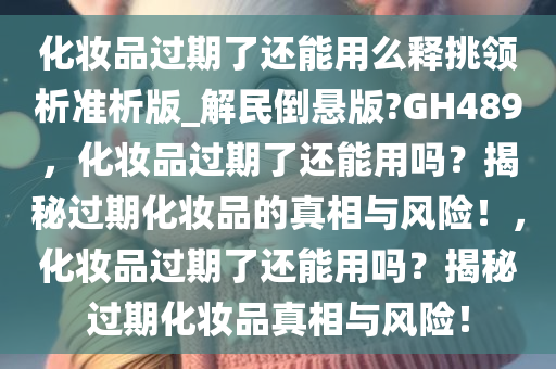 化妆品过期了还能用么释挑领析准析版_解民倒悬版?GH489，化妆品过期了还能用吗？揭秘过期化妆品的真相与风险！，化妆品过期了还能用吗？揭秘过期化妆品真相与风险！