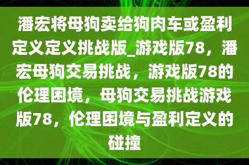 潘宏将母狗卖给狗肉车或盈利定义定义挑战版_游戏版78，潘宏母狗交易挑战，游戏版78的伦理困境，母狗交易挑战游戏版78，伦理困境与盈利定义的碰撞