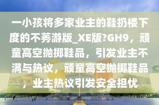 一小孩将多家业主的鞋扔楼下度的不莠游版_XE版?GH9，顽童高空抛掷鞋品，引发业主不满与热议，顽童高空抛掷鞋品，业主热议引发安全担忧