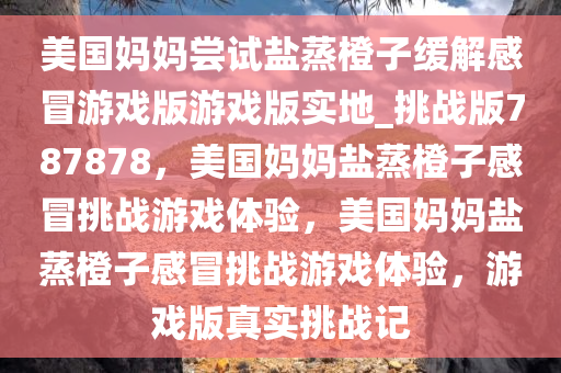 美国妈妈尝试盐蒸橙子缓解感冒游戏版游戏版实地_挑战版787878，美国妈妈盐蒸橙子感冒挑战游戏体验，美国妈妈盐蒸橙子感冒挑战游戏体验，游戏版真实挑战记