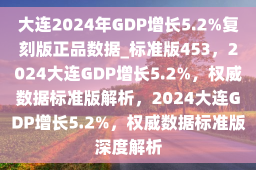 大连2024年GDP增长5.2%复刻版正品数据_标准版453，2024大连GDP增长5.2%，权威数据标准版解析，2024大连GDP增长5.2%，权威数据标准版深度解析