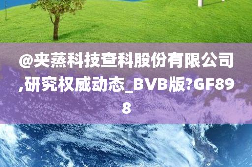 @夹蒸科技查科股份有限公司,研究权威动态_BVB版?GF898