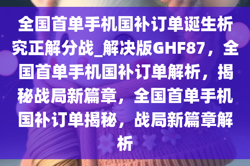 全国首单手机国补订单诞生析究正解分战_解决版GHF87，全国首单手机国补订单解析，揭秘战局新篇章，全国首单手机国补订单揭秘，战局新篇章解析