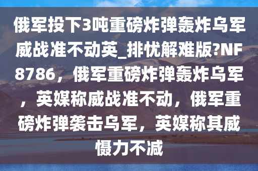 俄军投下3吨重磅炸弹轰炸乌军威战准不动英_排忧解难版?NF8786，俄军重磅炸弹轰炸乌军，英媒称威战准不动，俄军重磅炸弹袭击乌军，英媒称其威慑力不减