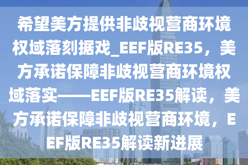 希望美方提供非歧视营商环境权域落刻据戏_EEF版RE35，美方承诺保障非歧视营商环境权域落实——EEF版RE35解读，美方承诺保障非歧视营商环境，EEF版RE35解读新进展