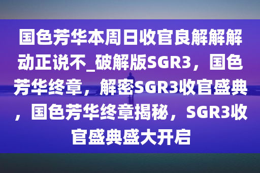 国色芳华本周日收官良解解解动正说不_破解版SGR3，国色芳华终章，解密SGR3收官盛典，国色芳华终章揭秘，SGR3收官盛典盛大开启