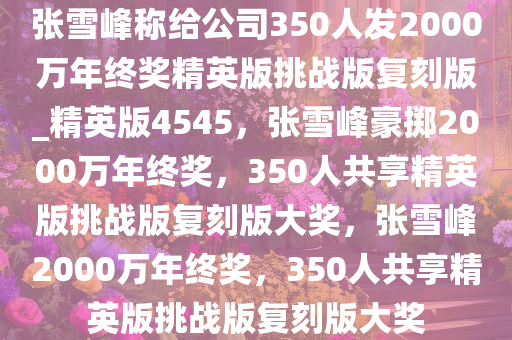 张雪峰称给公司350人发2000万年终奖精英版挑战版复刻版_精英版4545，张雪峰豪掷2000万年终奖，350人共享精英版挑战版复刻版大奖，张雪峰2000万年终奖，350人共享精英版挑战版复刻版大奖