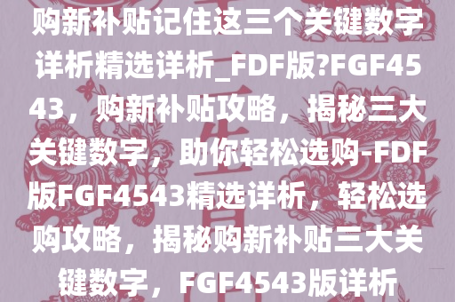 购新补贴记住这三个关键数字详析精选详析_FDF版?FGF4543，购新补贴攻略，揭秘三大关键数字，助你轻松选购-FDF版FGF4543精选详析，轻松选购攻略，揭秘购新补贴三大关键数字，F(xiàn)GF4543版详析