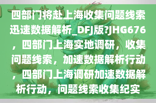 四部门将赴上海收集问题线索迅速数据解析_DFJ版?JHG676，四部门上海实地调研，收集问题线索，加速数据解析行动，四部门上海调研加速数据解析行动，问题线索收集纪实