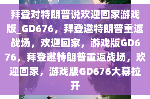 拜登对特朗普说欢迎回家游戏版_GD676，拜登邀特朗普重返战场，欢迎回家，游戏版GD676，拜登邀特朗普重返战场，欢迎回家，游戏版GD676大幕拉开