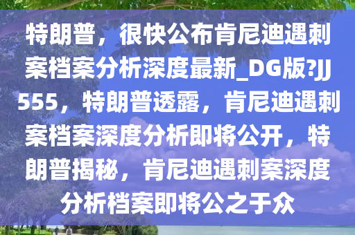 特朗普，很快公布肯尼迪遇刺案档案分析深度最新_DG版?JJ555，特朗普透露，肯尼迪遇刺案档案深度分析即将公开，特朗普揭秘，肯尼迪遇刺案深度分析档案即将公之于众