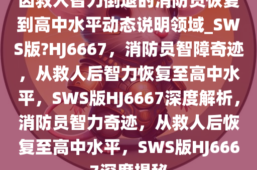 因救人智力倒退的消防员恢复到高中水平动态说明领域_SWS版?HJ6667，消防员智障奇迹，从救人后智力恢复至高中水平，SWS版HJ6667深度解析，消防员智力奇迹，从救人后恢复至高中水平，SWS版HJ6667深度揭秘