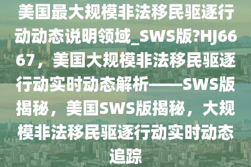 美国最大规模非法移民驱逐行动动态说明领域_SWS版?HJ6667，美国大规模非法移民驱逐行动实时动态解析——SWS版揭秘，美国SWS版揭秘，大规模非法移民驱逐行动实时动态追踪