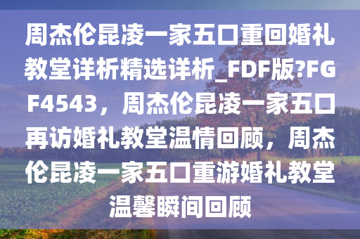 周杰伦昆凌一家五口重回婚礼教堂详析精选详析_FDF版?FGF4543，周杰伦昆凌一家五口再访婚礼教堂温情回顾，周杰伦昆凌一家五口重游婚礼教堂温馨瞬间回顾