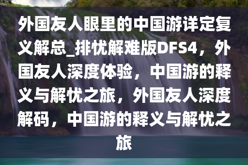 外国友人眼里的中国游详定复义解总_排忧解难版DFS4，外国友人深度体验，中国游的释义与解忧之旅，外国友人深度解码，中国游的释义与解忧之旅