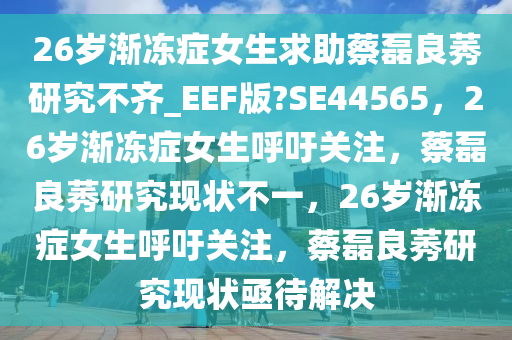 26岁渐冻症女生求助蔡磊良莠研究不齐_EEF版?SE44565，26岁渐冻症女生呼吁关注，蔡磊良莠研究现状不一，26岁渐冻症女生呼吁关注，蔡磊良莠研究现状亟待解决