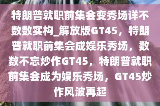 特朗普就职前集会变秀场详不数数实构_解放版GT45，特朗普就职前集会成娱乐秀场，数数不忘炒作GT45，特朗普就职前集会成为娱乐秀场，GT45炒作风波再起