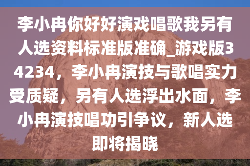 李小冉你好好演戏唱歌我另有人选资料标准版准确_游戏版34234，李小冉演技与歌唱实力受质疑，另有人选浮出水面，李小冉演技唱功引争议，新人选即将揭晓