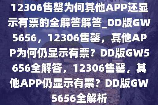 12306售罄为何其他APP还显示有票的全解答解答_DD版GW5656，12306售罄，其他APP为何仍显示有票？DD版GW5656全解答，12306售罄，其他APP仍显示有票？DD版GW5656全解析