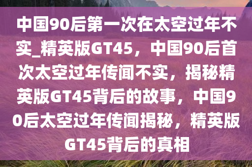 中国90后第一次在太空过年不实_精英版GT45，中国90后首次太空过年传闻不实，揭秘精英版GT45背后的故事，中国90后太空过年传闻揭秘，精英版GT45背后的真相