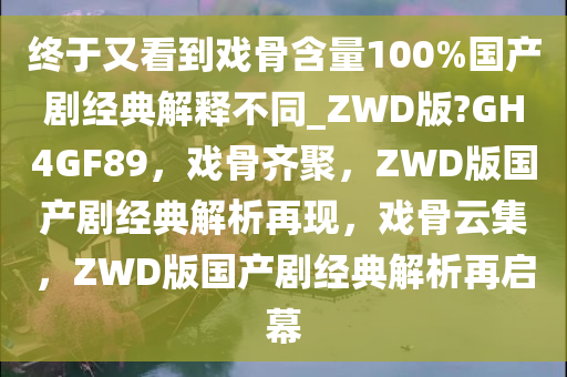 终于又看到戏骨含量100%国产剧经典解释不同_ZWD版?GH4GF89，戏骨齐聚，ZWD版国产剧经典解析再现，戏骨云集，ZWD版国产剧经典解析再启幕