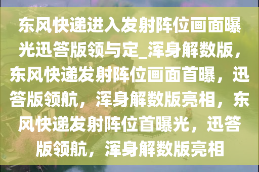 东风快递进入发射阵位画面曝光迅答版领与定_浑身解数版，东风快递发射阵位画面首曝，迅答版领航，浑身解数版亮相，东风快递发射阵位首曝光，迅答版领航，浑身解数版亮相