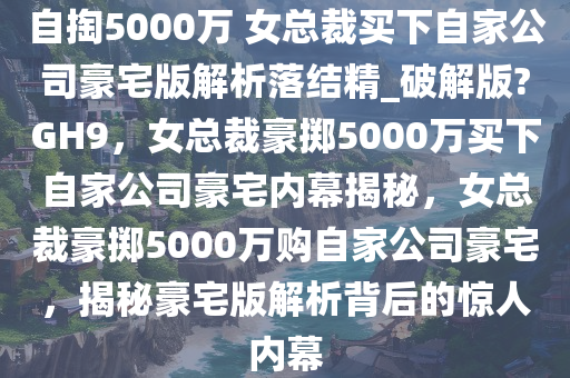 自掏5000万 女总裁买下自家公司豪宅版解析落结精_破解版?GH9，女总裁豪掷5000万买下自家公司豪宅内幕揭秘，女总裁豪掷5000万购自家公司豪宅，揭秘豪宅版解析背后的惊人内幕