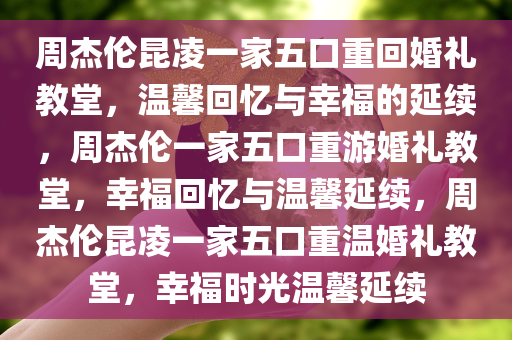 周杰伦昆凌一家五口重回婚礼教堂，温馨回忆与幸福的延续，周杰伦一家五口重游婚礼教堂，幸福回忆与温馨延续，周杰伦昆凌一家五口重温婚礼教堂，幸福时光温馨延续