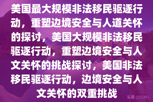 美国最大规模非法移民驱逐行动，重塑边境安全与人道关怀的探讨，美国大规模非法移民驱逐行动，重塑边境安全与人文关怀的挑战探讨，美国非法移民驱逐行动，边境安全与人文关怀的双重挑战