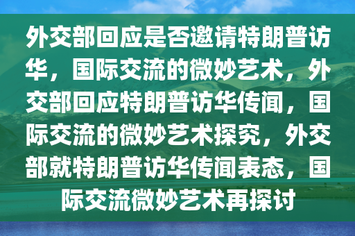 外交部回应是否邀请特朗普访华，国际交流的微妙艺术，外交部回应特朗普访华传闻，国际交流的微妙艺术探究，外交部就特朗普访华传闻表态，国际交流微妙艺术再探讨