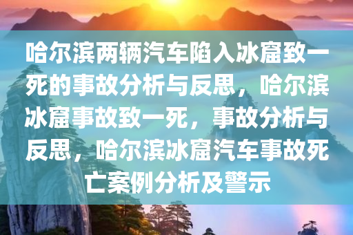 哈尔滨两辆汽车陷入冰窟致一死的事故分析与反思，哈尔滨冰窟事故致一死，事故分析与反思，哈尔滨冰窟汽车事故死亡案例分析及警示