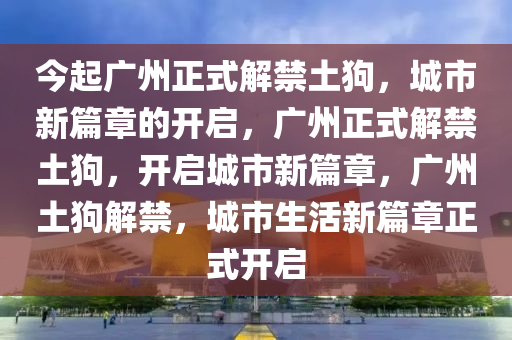 今起广州正式解禁土狗，城市新篇章的开启，广州正式解禁土狗，开启城市新篇章，广州土狗解禁，城市生活新篇章正式开启