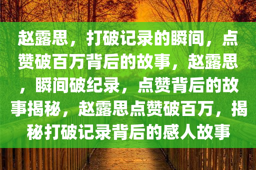 赵露思，打破记录的瞬间，点赞破百万背后的故事，赵露思，瞬间破纪录，点赞背后的故事揭秘，赵露思点赞破百万，揭秘打破记录背后的感人故事