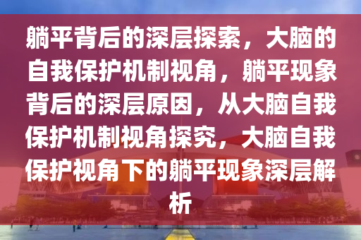 躺平背后的深层探索，大脑的自我保护机制视角，躺平现象背后的深层原因，从大脑自我保护机制视角探究，大脑自我保护视角下的躺平现象深层解析