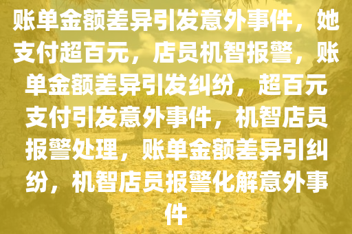 账单金额差异引发意外事件，她支付超百元，店员机智报警，账单金额差异引发纠纷，超百元支付引发意外事件，机智店员报警处理，账单金额差异引纠纷，机智店员报警化解意外事件