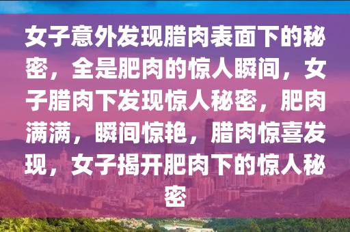 女子意外发现腊肉表面下的秘密，全是肥肉的惊人瞬间，女子腊肉下发现惊人秘密，肥肉满满，瞬间惊艳，腊肉惊喜发现，女子揭开肥肉下的惊人秘密