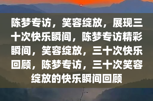 陈梦专访，笑容绽放，展现三十次快乐瞬间，陈梦专访精彩瞬间，笑容绽放，三十次快乐回顾，陈梦专访，三十次笑容绽放的快乐瞬间回顾